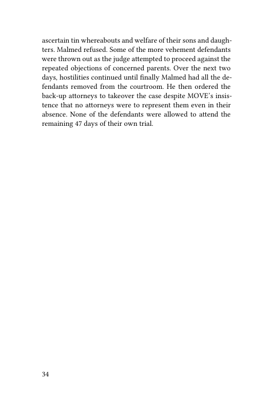 ascertain tin whereabouts and welfare of their sons and daugh- ters. Malmed refused. Some of the more vehement defendants were thrown out as the judge attempted to proceed against the repeated objections of concerned parents. Over the next two days, hostilities continued until finally Malmed had all the de- fendants removed from the courtroom. He then ordered the back-up attorneys to takeover the case despite MOVE’s insis- tence that no attorneys were to represent them even in their absence. None of the defendants were allowed to attend the remaining 47 days of their own trial.  31 